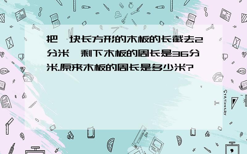 把一块长方形的木板的长截去2分米,剩下木板的周长是36分米.原来木板的周长是多少米?