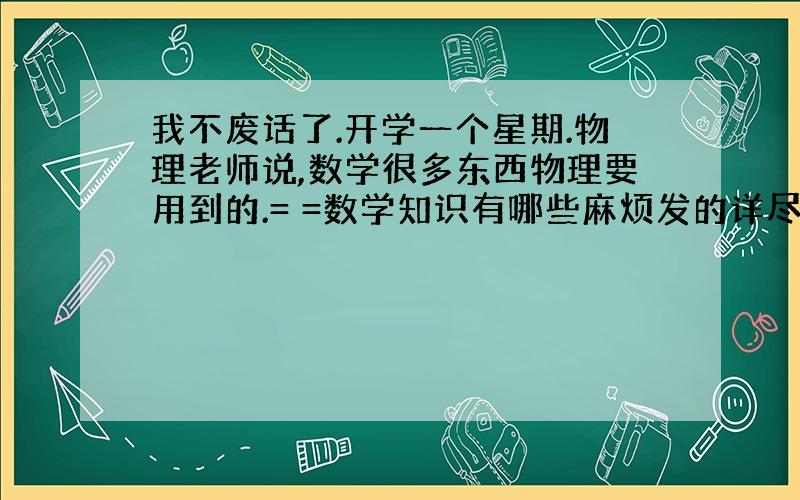 我不废话了.开学一个星期.物理老师说,数学很多东西物理要用到的.= =数学知识有哪些麻烦发的详尽些.貌似有什么三角函数,