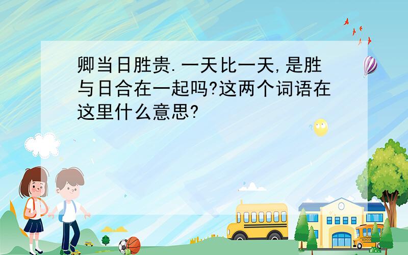 卿当日胜贵.一天比一天,是胜与日合在一起吗?这两个词语在这里什么意思?