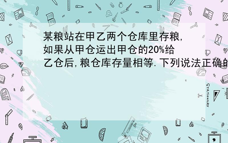 某粮站在甲乙两个仓库里存粮,如果从甲仓运出甲仓的20%给乙仓后,粮仓库存量相等.下列说法正确的是（）