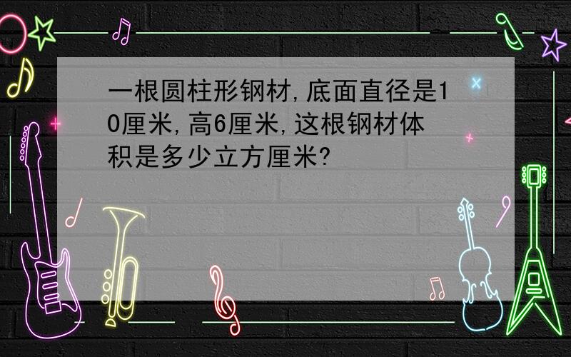 一根圆柱形钢材,底面直径是10厘米,高6厘米,这根钢材体积是多少立方厘米?