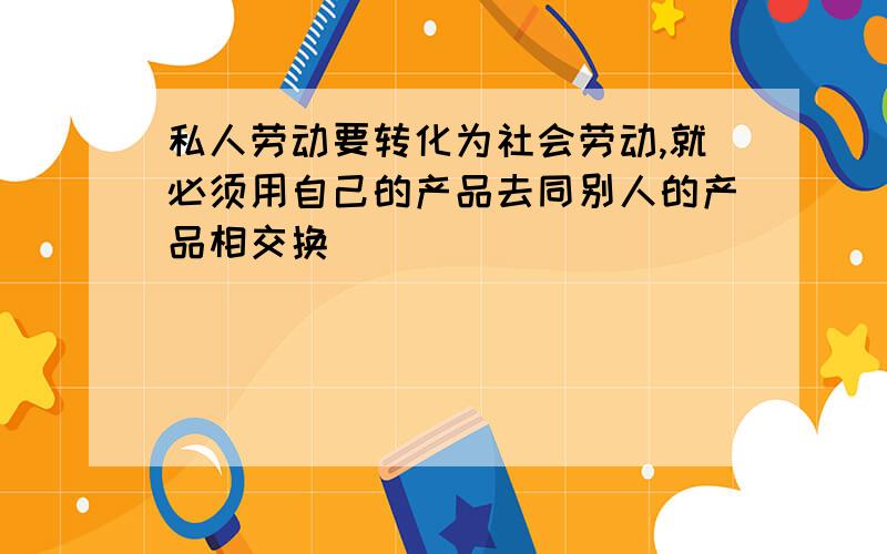 私人劳动要转化为社会劳动,就必须用自己的产品去同别人的产品相交换