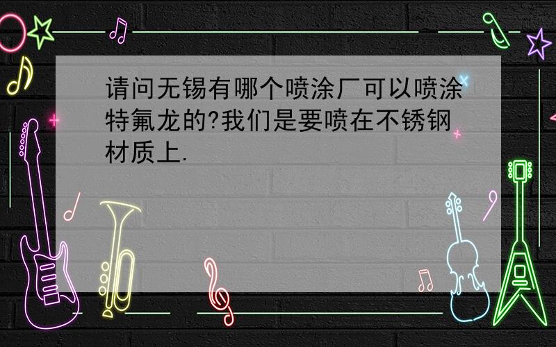 请问无锡有哪个喷涂厂可以喷涂特氟龙的?我们是要喷在不锈钢材质上.