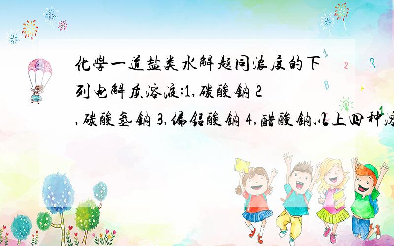 化学一道盐类水解题同浓度的下列电解质溶液:1,碳酸钠 2,碳酸氢钠 3,偏铝酸钠 4,醋酸钠以上四种溶解的PH由大到小依