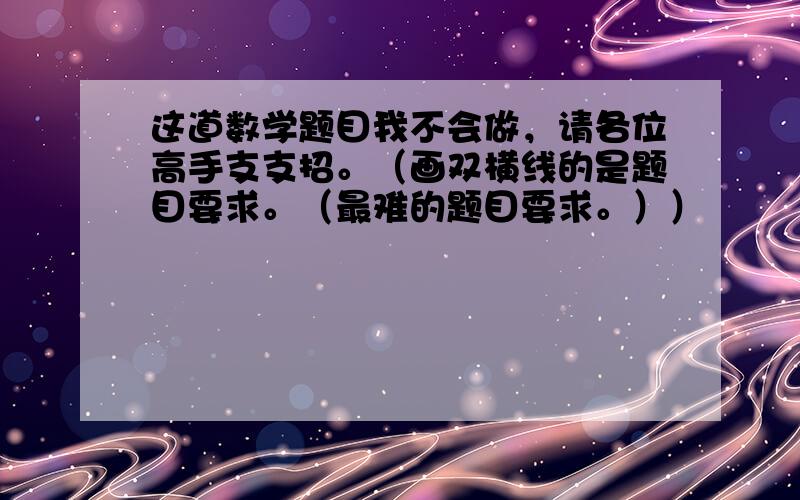 这道数学题目我不会做，请各位高手支支招。（画双横线的是题目要求。（最难的题目要求。））