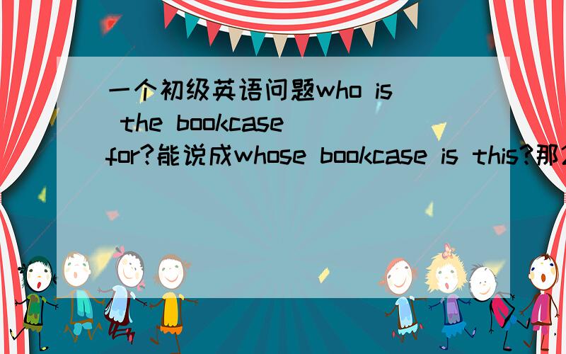 一个初级英语问题who is the bookcase for?能说成whose bookcase is this?那2