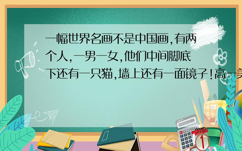 一幅世界名画不是中国画,有两个人,一男一女,他们中间脚底下还有一只猫,墙上还有一面镜子!高一美术鉴赏书上最后一张图,