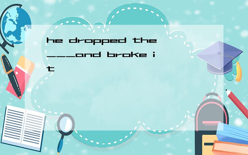 he dropped the___and broke it