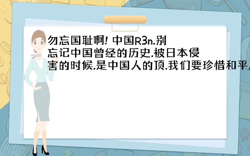 勿忘国耻啊! 中国R3n.别忘记中国曾经的历史.被日本侵害的时候.是中国人的顶.我们要珍惜和平.但勿忘国耻.至顶√\1\