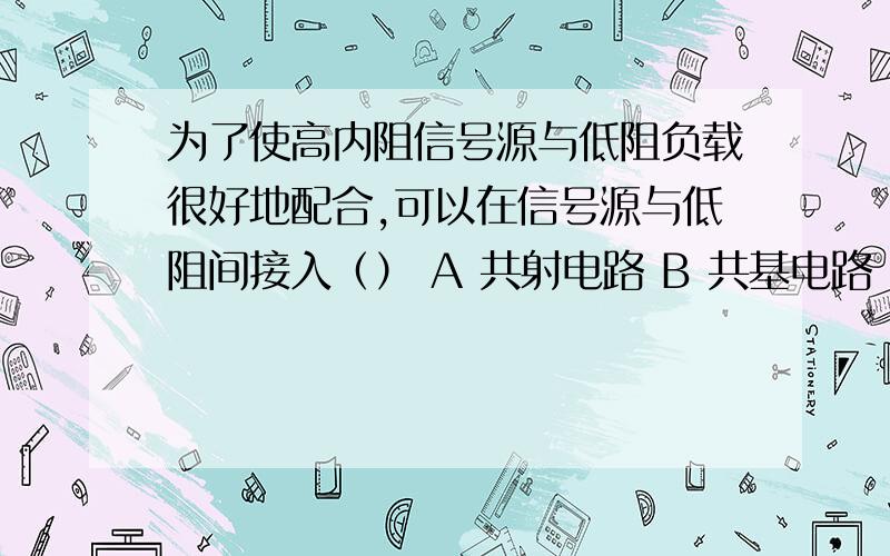 为了使高内阻信号源与低阻负载很好地配合,可以在信号源与低阻间接入（） A 共射电路 B 共基电路 C 共集电路 D 共集