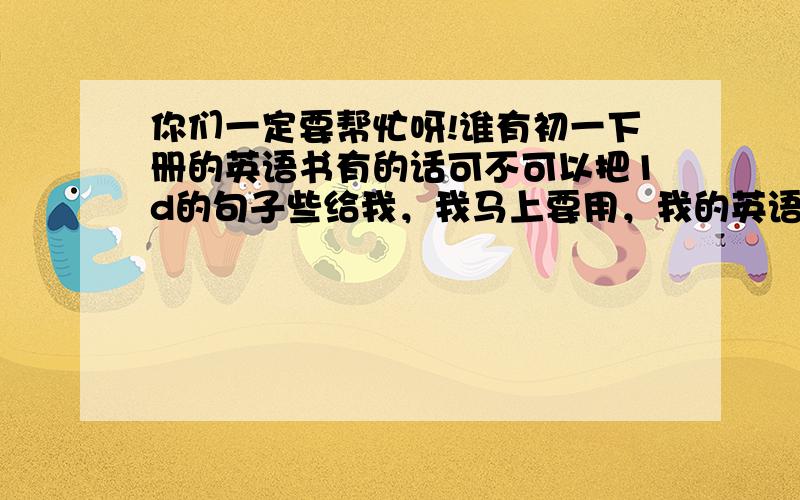 你们一定要帮忙呀!谁有初一下册的英语书有的话可不可以把1d的句子些给我，我马上要用，我的英语书忘带了，帮帮忙！