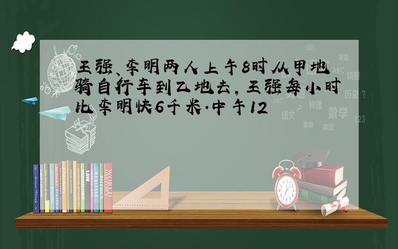 王强、李明两人上午8时从甲地骑自行车到乙地去,王强每小时比李明快6千米.中午12