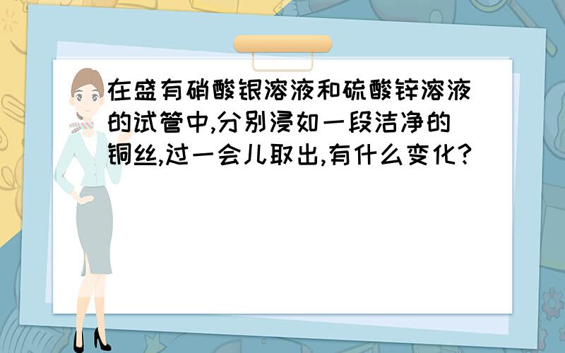 在盛有硝酸银溶液和硫酸锌溶液的试管中,分别浸如一段洁净的铜丝,过一会儿取出,有什么变化?