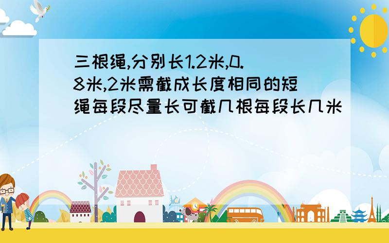 三根绳,分别长1.2米,0.8米,2米需截成长度相同的短绳每段尽量长可截几根每段长几米