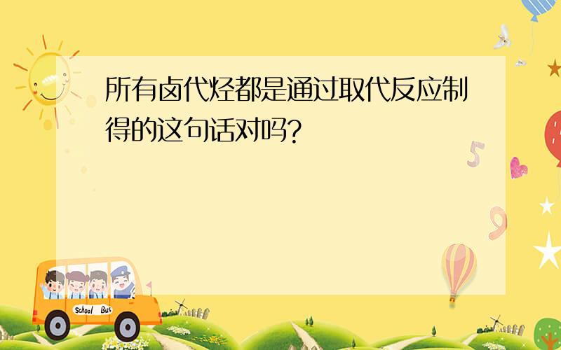 所有卤代烃都是通过取代反应制得的这句话对吗?