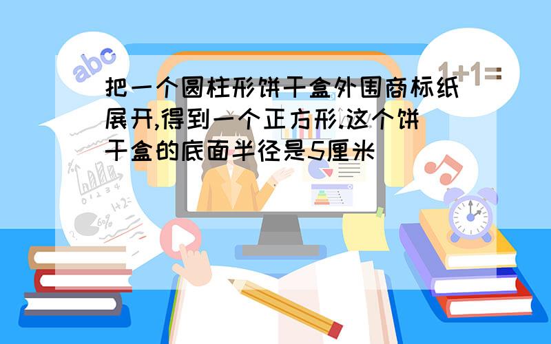 把一个圆柱形饼干盒外围商标纸展开,得到一个正方形.这个饼干盒的底面半径是5厘米