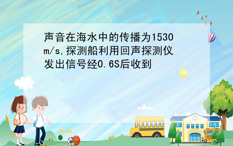 声音在海水中的传播为1530m/s,探测船利用回声探测仪发出信号经0.6S后收到