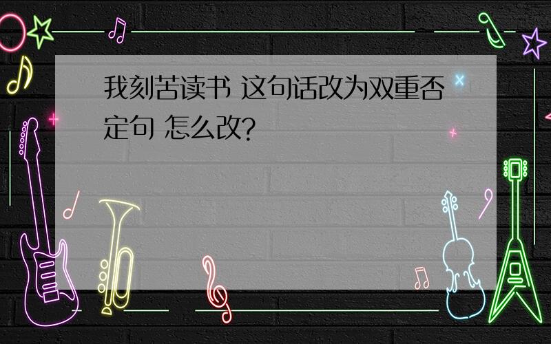 我刻苦读书 这句话改为双重否定句 怎么改?