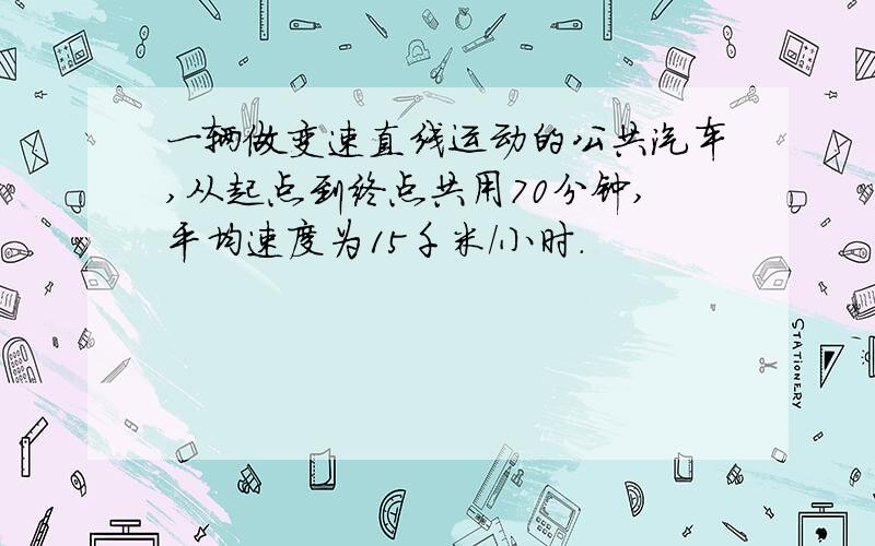 一辆做变速直线运动的公共汽车,从起点到终点共用70分钟,平均速度为15千米/小时.