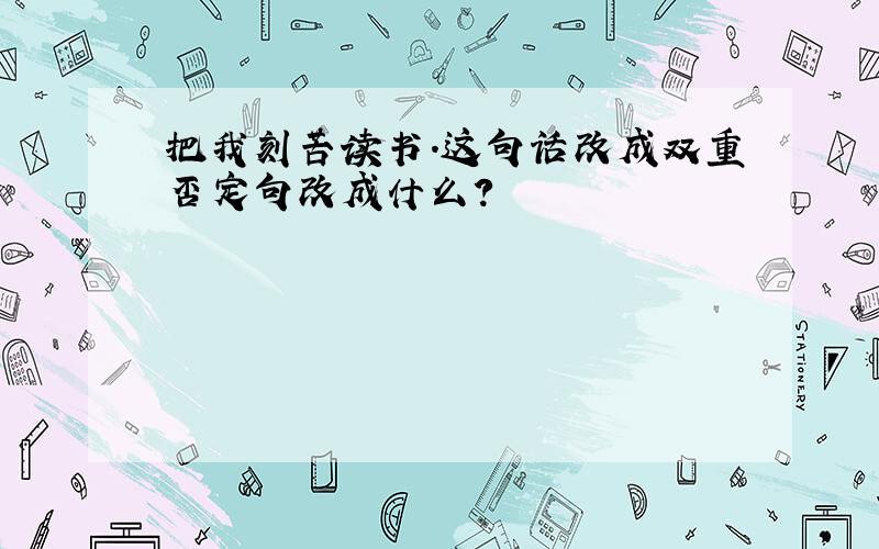 把我刻苦读书.这句话改成双重否定句改成什么?