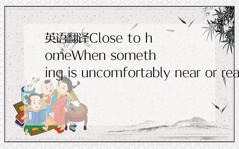 英语翻译Close to homeWhen something is uncomfortably near or rea