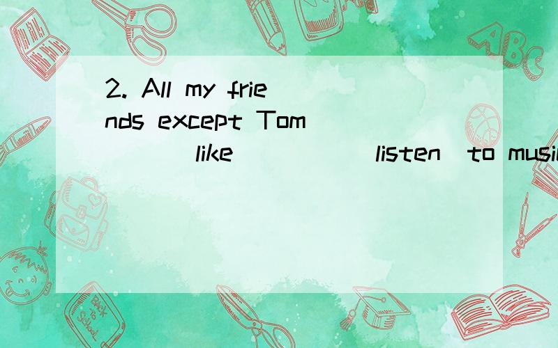 2. All my friends except Tom __(like) ___(listen)to music.