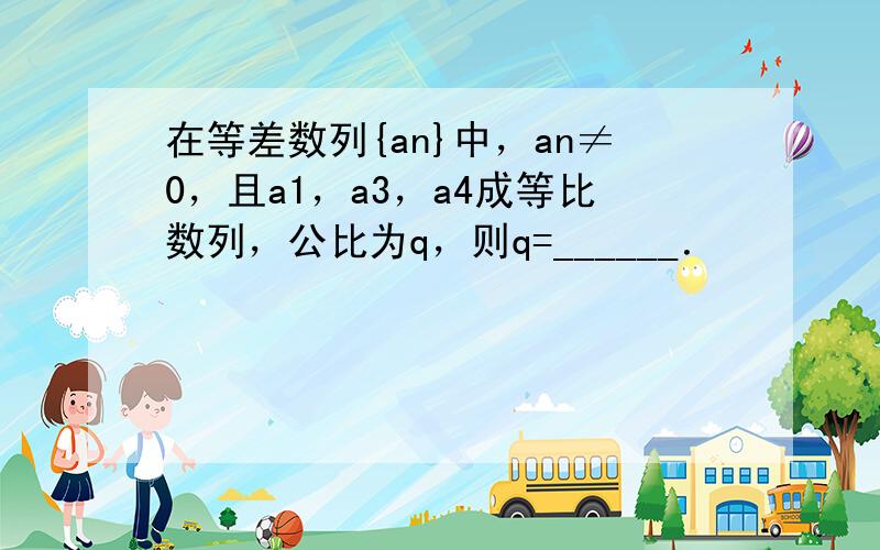 在等差数列{an}中，an≠0，且a1，a3，a4成等比数列，公比为q，则q=______．