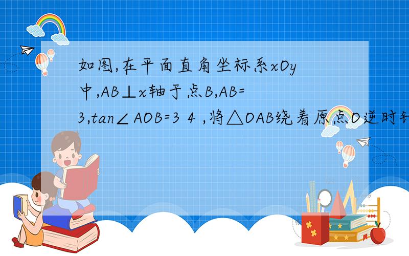 如图,在平面直角坐标系xOy中,AB⊥x轴于点B,AB=3,tan∠AOB=3 4 ,将△OAB绕着原点O逆时针旋转90