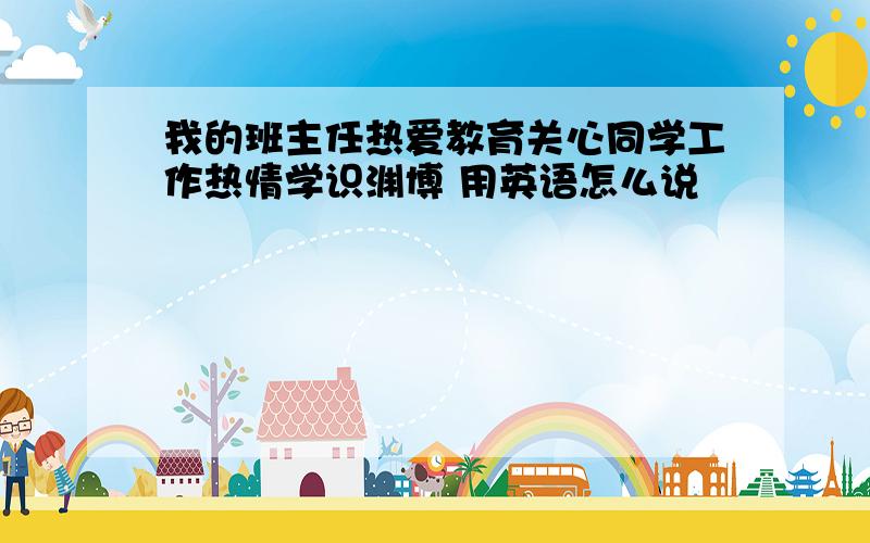 我的班主任热爱教育关心同学工作热情学识渊博 用英语怎么说