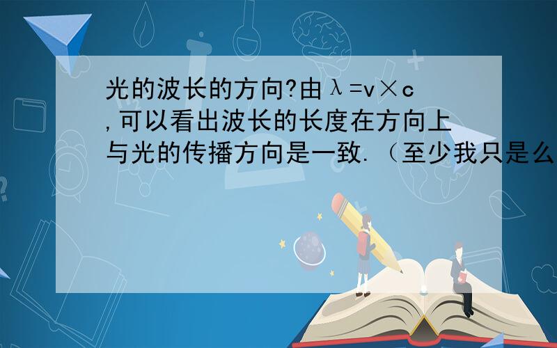 光的波长的方向?由λ=v×c,可以看出波长的长度在方向上与光的传播方向是一致.（至少我只是么理解的）而定义是：光是横波,