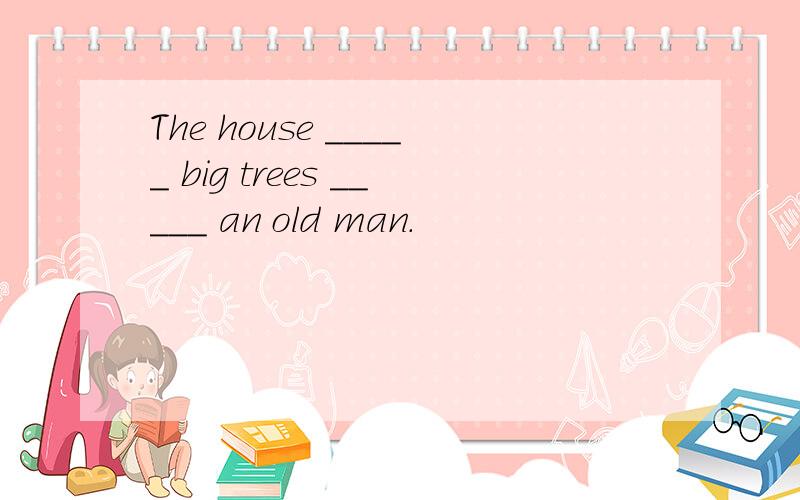 The house _____ big trees _____ an old man.