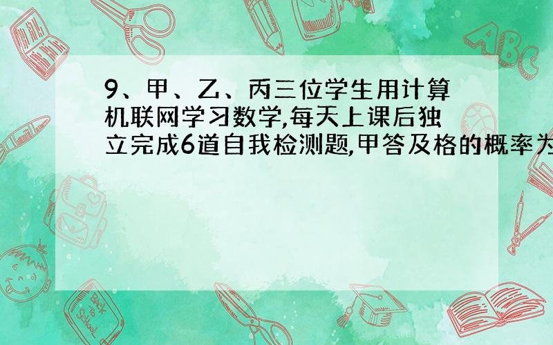 9、甲、乙、丙三位学生用计算机联网学习数学,每天上课后独立完成6道自我检测题,甲答及格的概率为0 .8