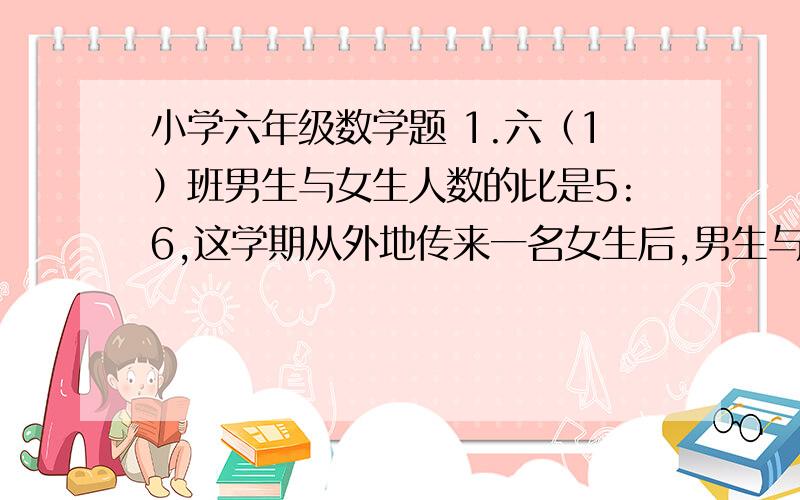 小学六年级数学题 1.六（1）班男生与女生人数的比是5:6,这学期从外地传来一名女生后,男生与生人数比为4:5,六(1)