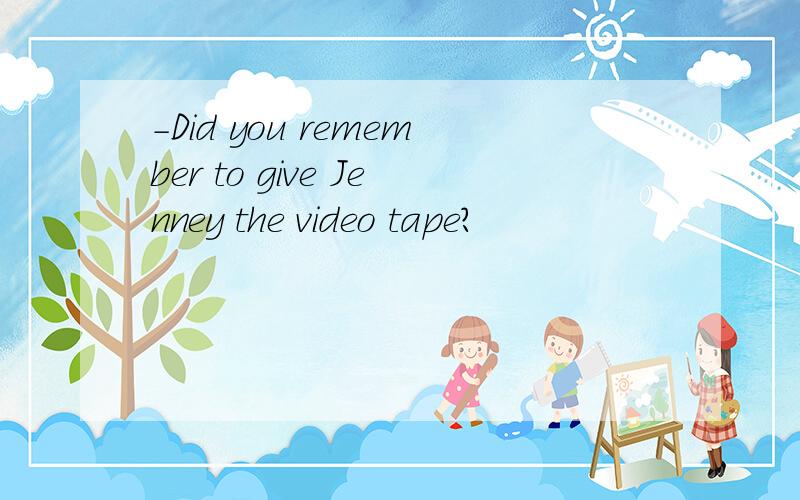 -Did you remember to give Jenney the video tape?