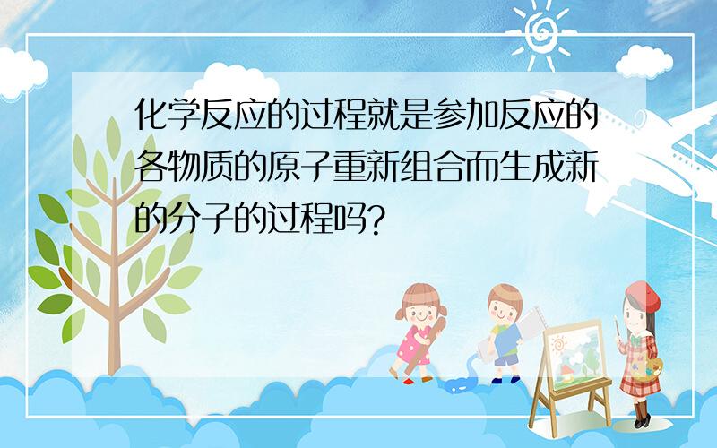 化学反应的过程就是参加反应的各物质的原子重新组合而生成新的分子的过程吗?