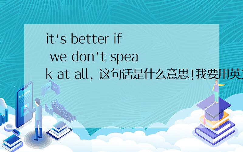 it's better if we don't speak at all, 这句话是什么意思!我要用英文怎样回答!啊 谢