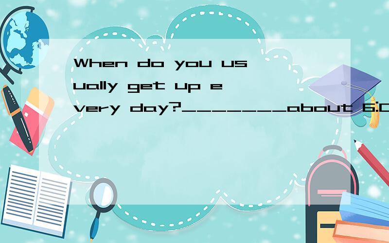 When do you usually get up every day?_______about 6:00 a.m.A