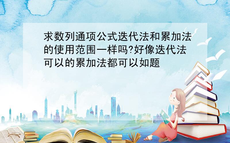 求数列通项公式迭代法和累加法的使用范围一样吗?好像迭代法可以的累加法都可以如题