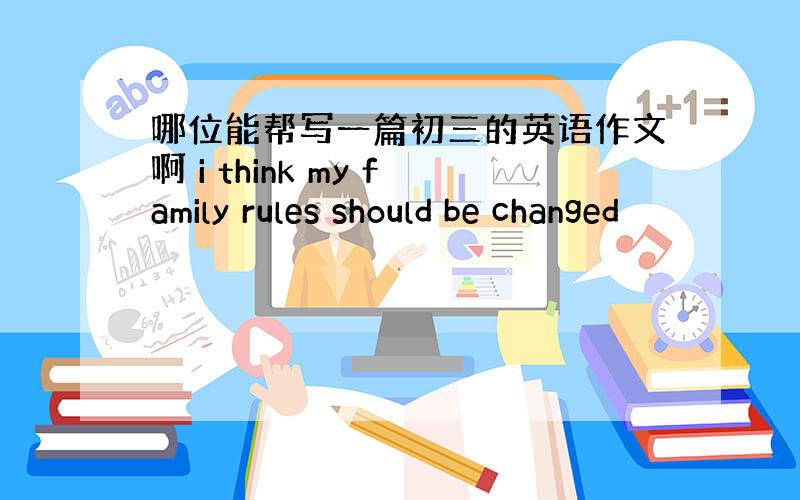 哪位能帮写一篇初三的英语作文啊 i think my family rules should be changed