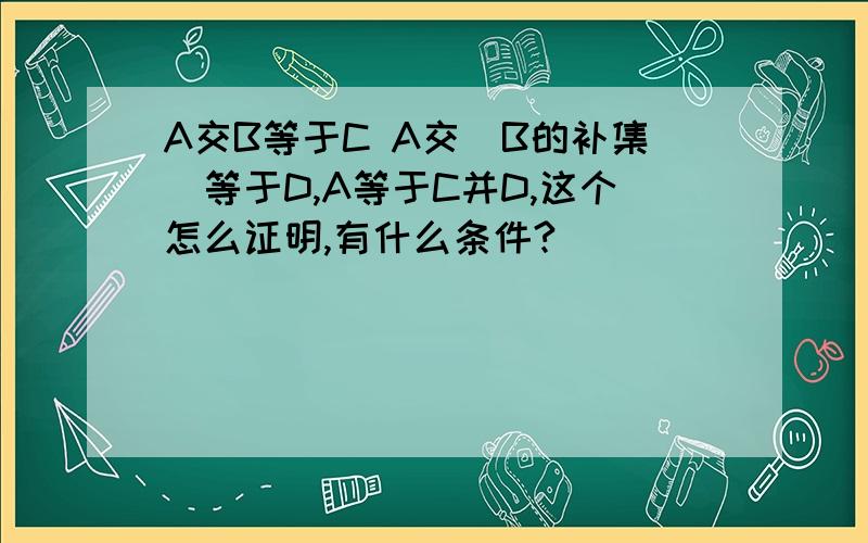 A交B等于C A交（B的补集）等于D,A等于C并D,这个怎么证明,有什么条件?