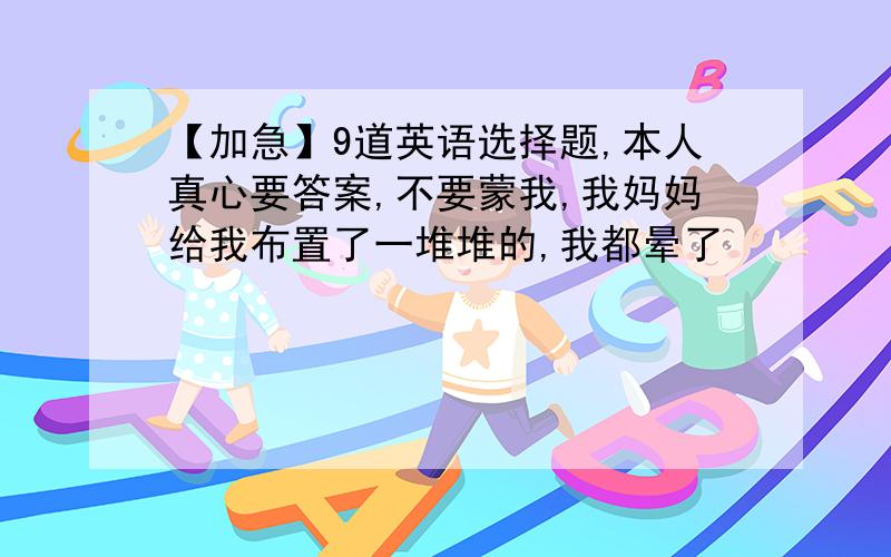 【加急】9道英语选择题,本人真心要答案,不要蒙我,我妈妈给我布置了一堆堆的,我都晕了