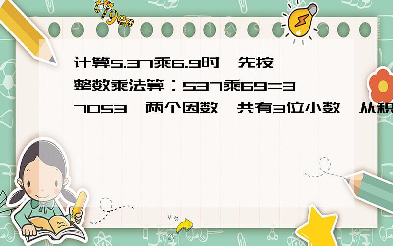 计算5.37乘6.9时,先按整数乘法算：537乘69=37053,两个因数一共有3位小数,从积的右边数出3位,