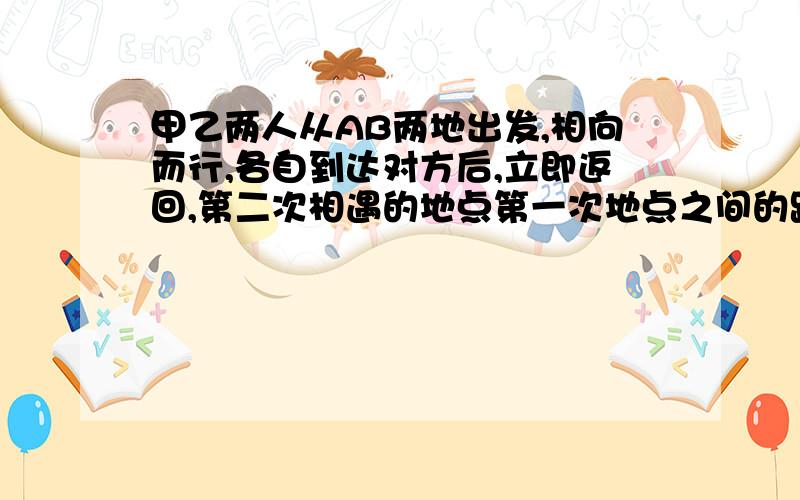 甲乙两人从AB两地出发,相向而行,各自到达对方后,立即返回,第二次相遇的地点第一次地点之间的距离是800M.