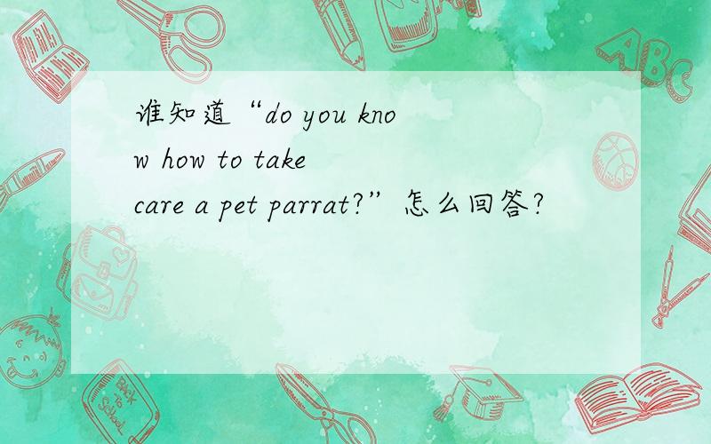 谁知道“do you know how to take care a pet parrat?”怎么回答?