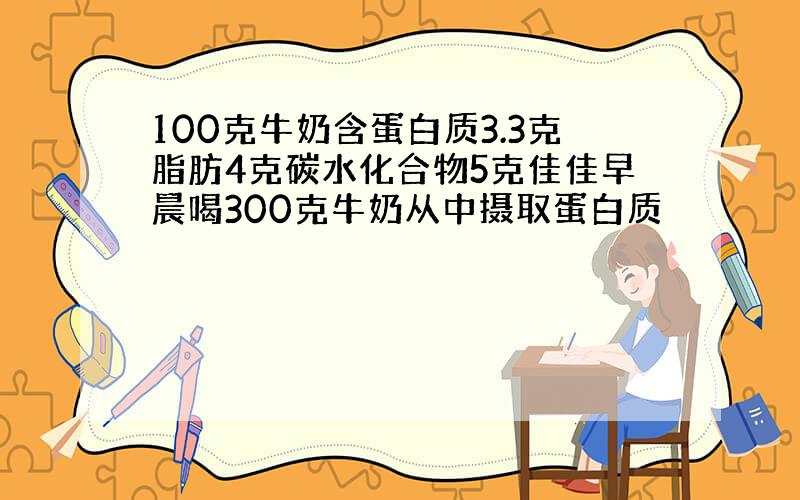 100克牛奶含蛋白质3.3克脂肪4克碳水化合物5克佳佳早晨喝300克牛奶从中摄取蛋白质