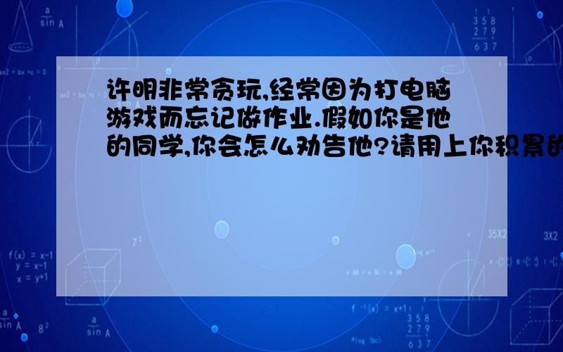 许明非常贪玩,经常因为打电脑游戏而忘记做作业.假如你是他的同学,你会怎么劝告他?请用上你积累的格言或古诗