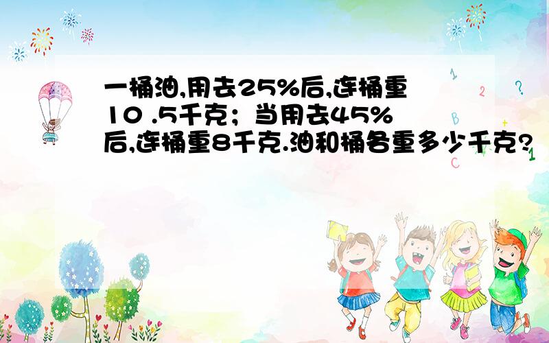 一桶油,用去25%后,连桶重10 .5千克；当用去45%后,连桶重8千克.油和桶各重多少千克?