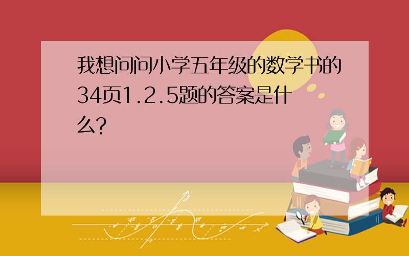 我想问问小学五年级的数学书的34页1.2.5题的答案是什么?