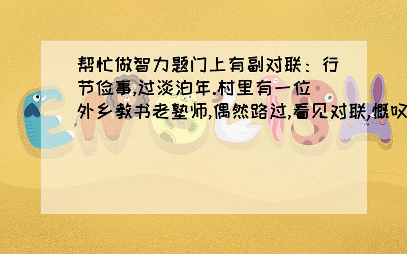 帮忙做智力题门上有副对联：行节俭事,过淡泊年.村里有一位外乡教书老塾师,偶然路过,看见对联,慨叹不以,忍不住取来笔墨,在