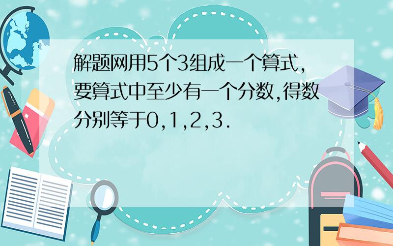 解题网用5个3组成一个算式,要算式中至少有一个分数,得数分别等于0,1,2,3.